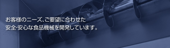 お客様のニーズ、ご要望に合わせた安全・安心な食品機械を開発しています。